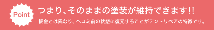 ポイント：つまり、そのままの塗装が維持できます！！板金とは異なり、ヘコミ前の状態に復元することがデントリペアの特徴です。