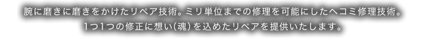 腕に磨きに磨きをかけたリペア技術。ミリ単位までの修理を可能にしたヘコミ修理技術。1つ1つの修正に想い（魂）を込めたリペアを提供いたします。